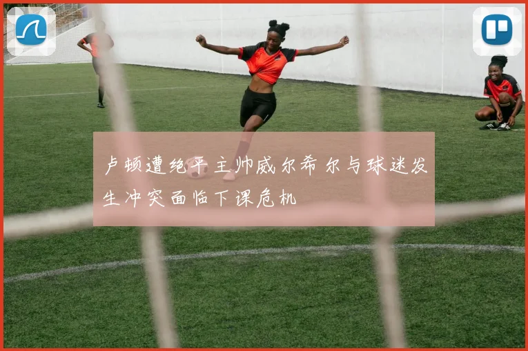 卢顿遭绝平主帅威尔希尔与球迷发生冲突面临下课危机