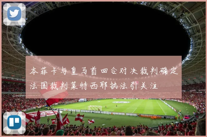 本菲卡与皇马首回合对决裁判确定法国裁判莱特西耶执法引关注