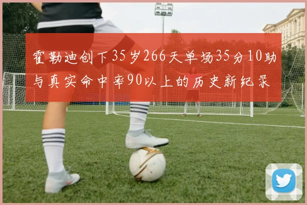 霍勒迪创下35岁266天单场35分10助与真实命中率90以上的历史新纪录