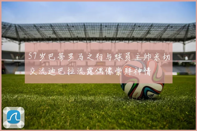57岁巴蒂罗马之行与球员主帅亲切交流迪巴拉流露偶像崇拜神情
