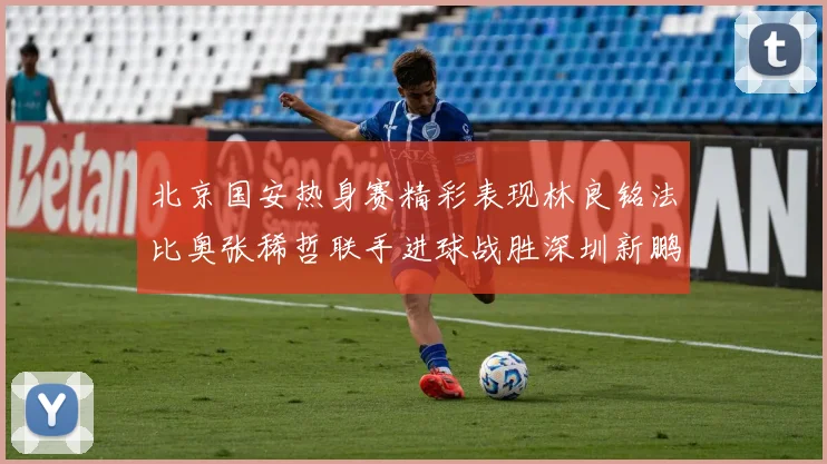 北京国安热身赛精彩表现林良铭法比奥张稀哲联手进球战胜深圳新鹏城