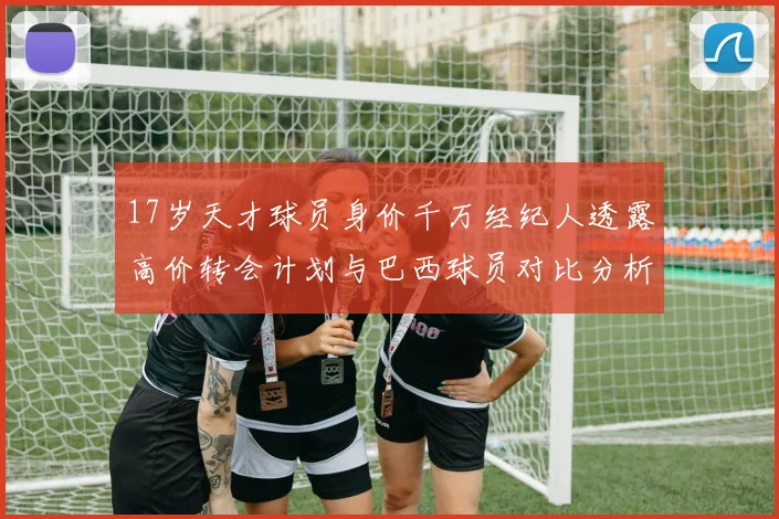 17岁天才球员身价千万经纪人透露高价转会计划与巴西球员对比分析