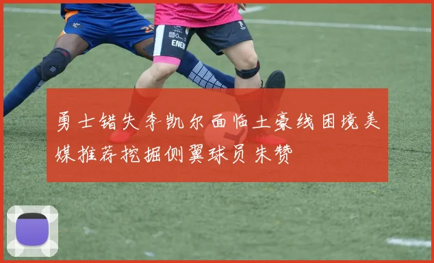 勇士错失李凯尔面临土豪线困境美媒推荐挖掘侧翼球员朱赞