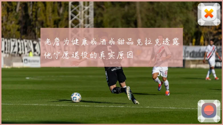 老詹为健康戒酒戒甜品克拉克透露他宁愿退役的真实原因